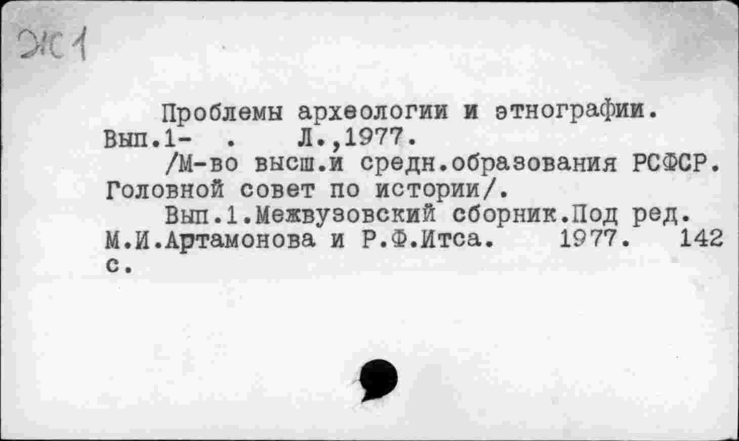 ﻿Проблемы археологии и этнографии.
Вып.1- .	Л.,1977.
/М-во высш.и средн.образования РСФСР. Головной совет по истории/.
Вып.1.Межвузовский сборник.Под ред.
М.И.Артамонова и Р.Ф.Итса. 1977.	142
с.